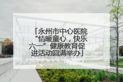永州市中心医院“情暖童心，快乐六一”健康教育促进活动圆满举办