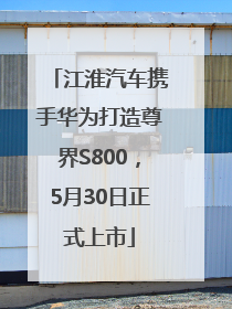 江淮汽车携手华为打造尊界S800，5月30日正式上市