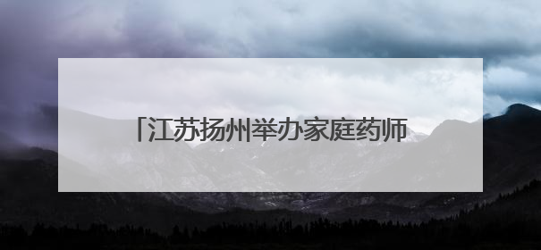 江苏扬州举办家庭药师进万家活动 医学与药学领域专家共话科技赋能