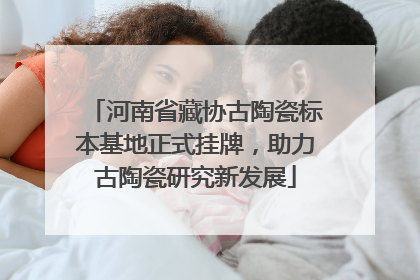 河南省藏协古陶瓷标本基地正式挂牌，助力古陶瓷研究新发展