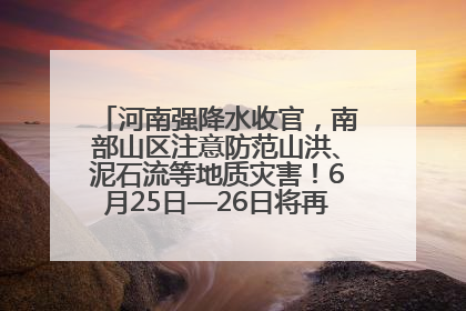 河南强降水收官，南部山区注意防范山洪、泥石流等地质灾害！6月25日—26日将再迎大范围降水