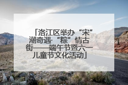 洛江区举办“宋”潮奇遇·“粽”情古街——端午节暨六一儿童节文化活动