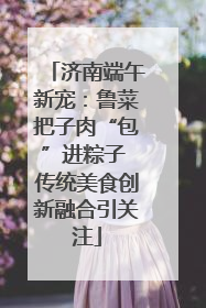 济南端午新宠：鲁菜把子肉“包”进粽子 传统美食创新融合引关注