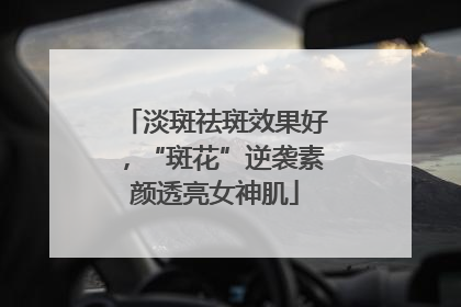 淡斑祛斑效果好，“斑花”逆袭素颜透亮女神肌