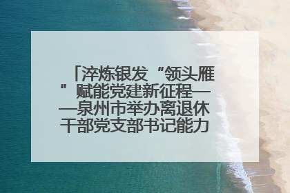 淬炼银发“领头雁”赋能党建新征程——泉州市举办离退休干部党支部书记能力建设专题培训