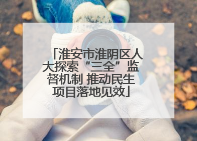 淮安市淮阴区人大探索“三全”监督机制 推动民生项目落地见效