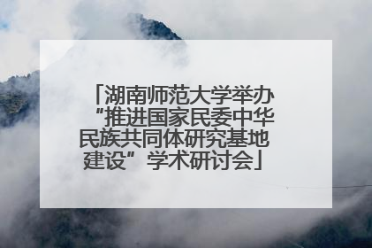 湖南师范大学举办“推进国家民委中华民族共同体研究基地建设”学术研讨会