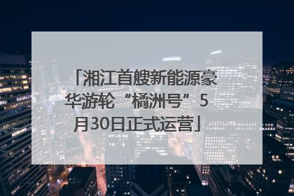 湘江首艘新能源豪华游轮“橘洲号”5月30日正式运营