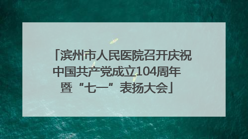 滨州市人民医院召开庆祝中国共产党成立104周年暨“七一”表扬大会
