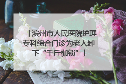 滨州市人民医院护理专科综合门诊为老人卸下“千斤枷锁”
