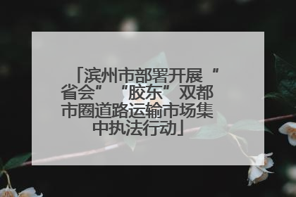 滨州市部署开展“省会”“胶东”双都市圈道路运输市场集中执法行动