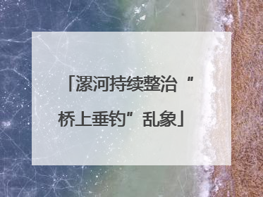 漯河持续整治“桥上垂钓”乱象