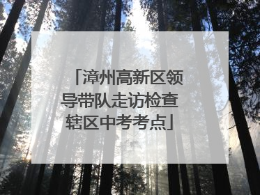 漳州高新区领导带队走访检查辖区中考考点