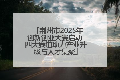 荆州市2025年创新创业大赛启动 四大赛道助力产业升级与人才集聚