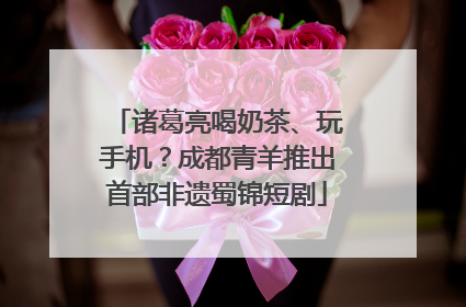 诸葛亮喝奶茶、玩手机？成都青羊推出首部非遗蜀锦短剧