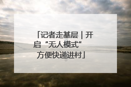 记者走基层｜开启“无人模式” 方便快递进村