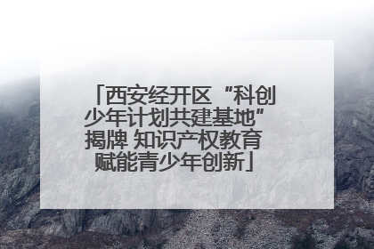 西安经开区“科创少年计划共建基地”揭牌 知识产权教育赋能青少年创新