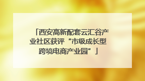 西安高新配套云汇谷产业社区获评“市级成长型跨境电商产业园”