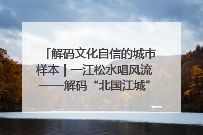 解码文化自信的城市样本｜一江松水唱风流——解码“北国江城”吉林的文化自信样本
