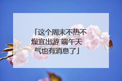 这个周末不热不燥宜出游 端午天气也有消息了