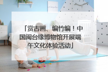 赏古画、编竹编！中国闽台缘博物馆开展端午文化体验活动