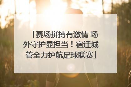 赛场拼搏有激情 场外守护显担当！宿迁城管全力护航足球联赛