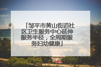 邹平市黄山街道社区卫生服务中心延伸服务半径，全周期服务妇幼健康