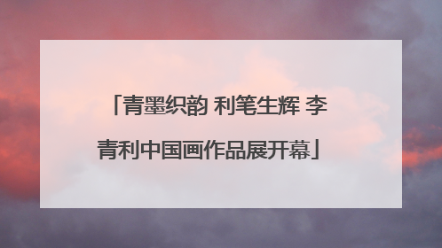 青墨织韵 利笔生辉 李青利中国画作品展开幕