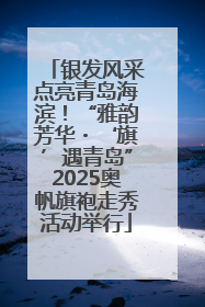 银发风采点亮青岛海滨！“雅韵芳华・‘旗’遇青岛”2025奥帆旗袍走秀活动举行