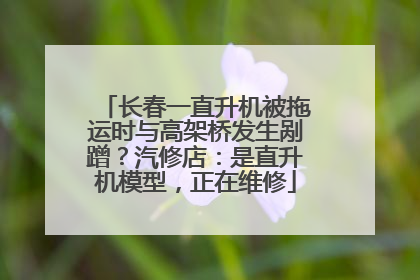 长春一直升机被拖运时与高架桥发生剐蹭？汽修店：是直升机模型，正在维修
