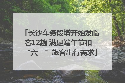 长沙车务段增开始发临客12趟 满足端午节和“六一”旅客出行需求