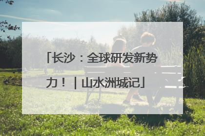 长沙：全球研发新势力！｜山水洲城记