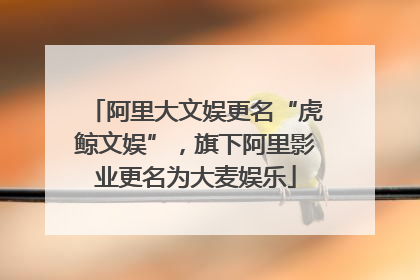 阿里大文娱更名“虎鲸文娱”，旗下阿里影业更名为大麦娱乐
