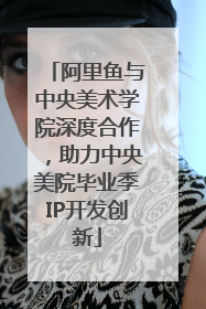 阿里鱼与中央美术学院深度合作，助力中央美院毕业季IP开发创新