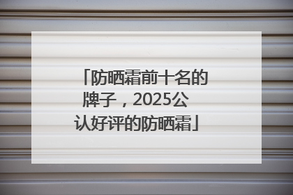防晒霜前十名的牌子，2025公认好评的防晒霜