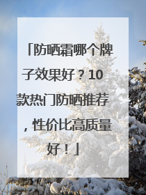防晒霜哪个牌子效果好？10款热门防晒推荐，性价比高质量好！