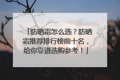 防晒霜怎么选？防晒霜推荐排行榜前十名，给你靠谱选购参考！