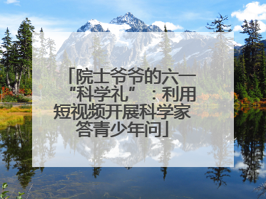 院士爷爷的六一“科学礼”：利用短视频开展科学家答青少年问