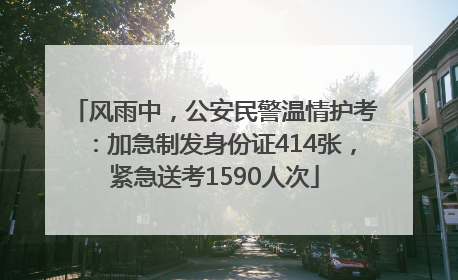 风雨中，公安民警温情护考：加急制发身份证414张，紧急送考1590人次
