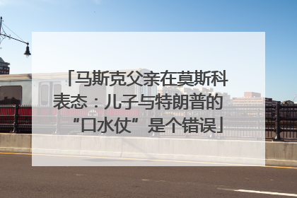 马斯克父亲在莫斯科表态：儿子与特朗普的“口水仗”是个错误