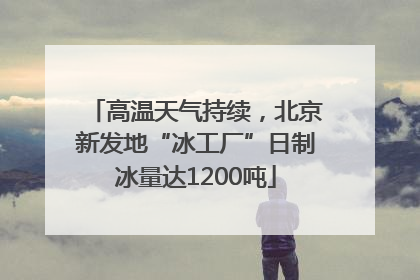 高温天气持续，北京新发地“冰工厂”日制冰量达1200吨