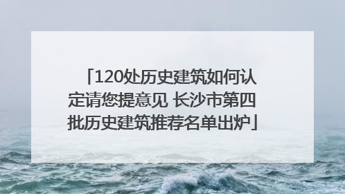 120处历史建筑如何认定请您提意见 长沙市第四批历史建筑推荐名单出炉