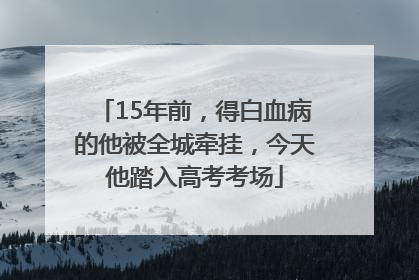 15年前，得白血病的他被全城牵挂，今天他踏入高考考场