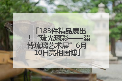 183件精品展出！“琉光璃彩——淄博琉璃艺术展”6月10日亮相国博