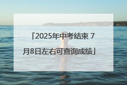 2025年中考结束 7月8日左右可查询成绩