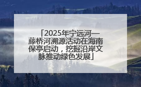 2025年宁远河—藤桥河溯源活动在海南保亭启动，挖掘沿岸文脉推动绿色发展