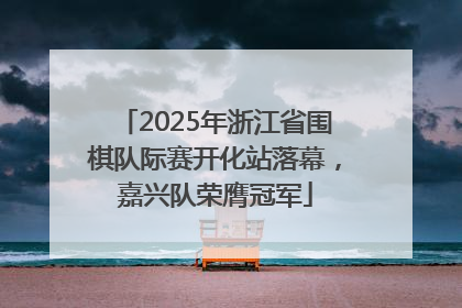 2025年浙江省围棋队际赛开化站落幕，嘉兴队荣膺冠军