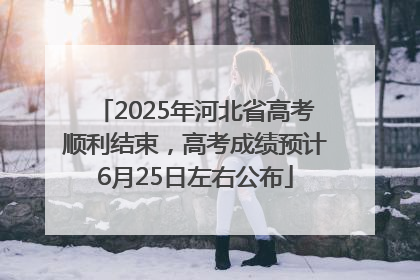 2025年河北省高考顺利结束，高考成绩预计6月25日左右公布