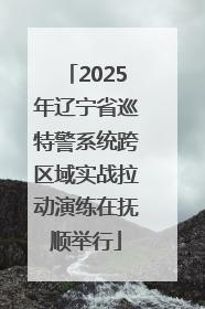 2025年辽宁省巡特警系统跨区域实战拉动演练在抚顺举行