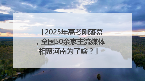 2025年高考刚落幕，全国50余家主流媒体相聚河南为了啥？